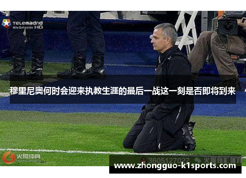 穆里尼奥何时会迎来执教生涯的最后一战这一刻是否即将到来