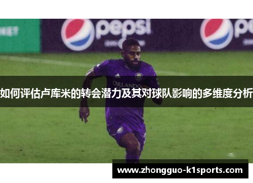 如何评估卢库米的转会潜力及其对球队影响的多维度分析