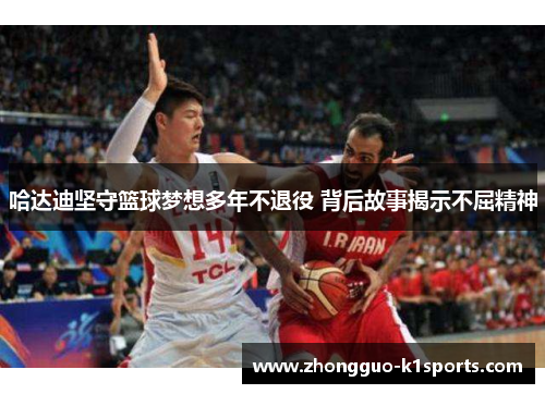 哈达迪坚守篮球梦想多年不退役 背后故事揭示不屈精神 哈达迪坚守篮球梦想多年不退役 背后故事揭示不屈精神
