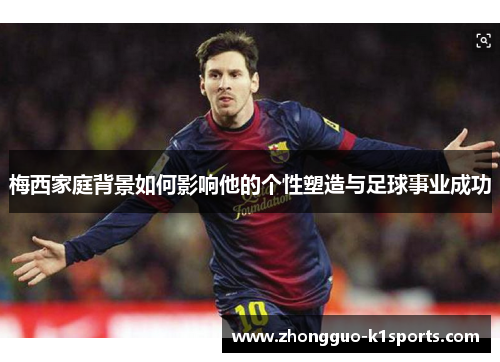 梅西家庭背景如何影响他的个性塑造与足球事业成功