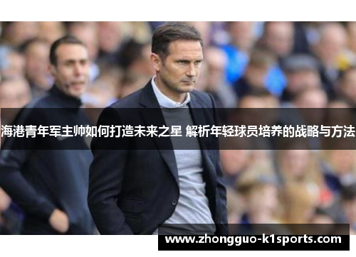 海港青年军主帅如何打造未来之星 解析年轻球员培养的战略与方法 海港青年军主帅如何打造未来之星 解析年轻球员培养的战略与方法