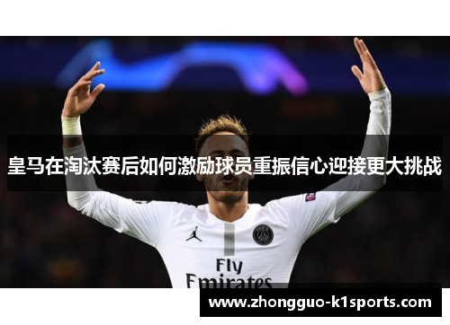 皇马在淘汰赛后如何激励球员重振信心迎接更大挑战