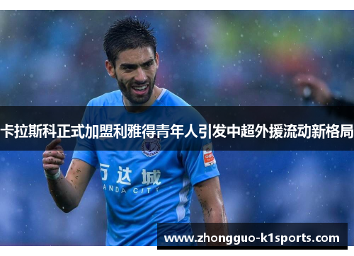卡拉斯科正式加盟利雅得青年人引发中超外援流动新格局