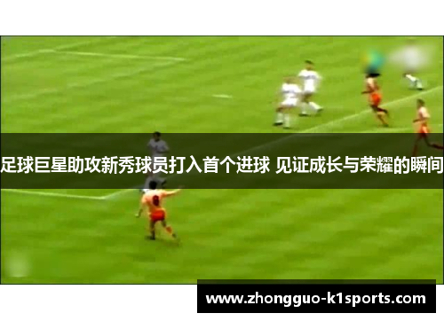 足球巨星助攻新秀球员打入首个进球 见证成长与荣耀的瞬间