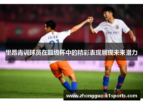 里昂青训球员在超级杯中的精彩表现展现未来潜力 里昂青训球员在超级杯中的精彩表现展现未来潜力