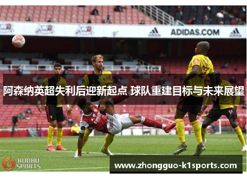 阿森纳英超失利后迎新起点 球队重建目标与未来展望