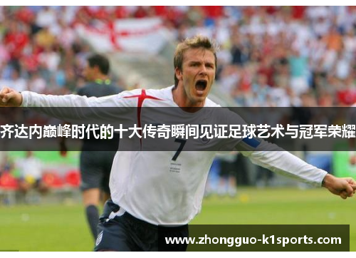 齐达内巅峰时代的十大传奇瞬间见证足球艺术与冠军荣耀