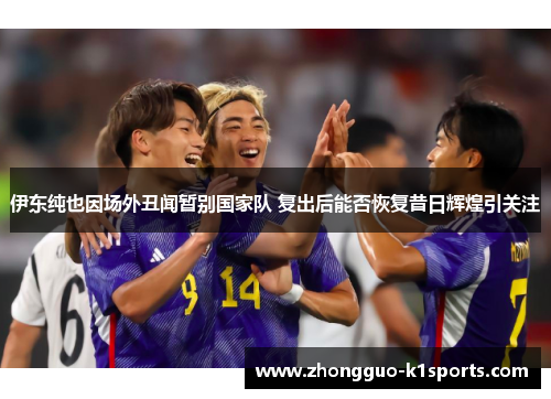 伊东纯也因场外丑闻暂别国家队 复出后能否恢复昔日辉煌引关注