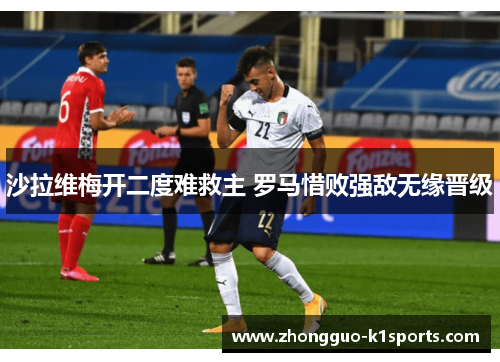 沙拉维梅开二度难救主 罗马惜败强敌无缘晋级 沙拉维梅开二度难救主 罗马惜败强敌无缘晋级